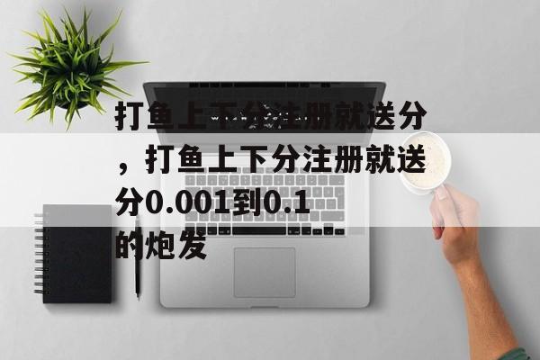 打鱼上下分注册就送分，打鱼上下分注册就送分0.001到0.1的炮发