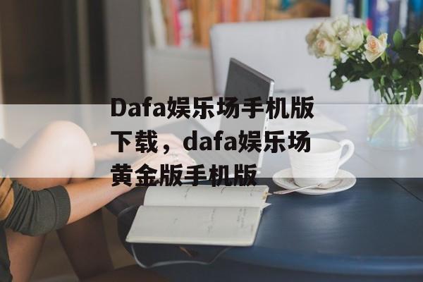 Dafa娱乐场手机版下载，dafa娱乐场黄金版手机版